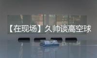 【在现场】久帅谈高空球：不能光看消极一面，皇马中卫也低级失误