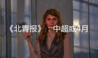 《北青报》	：中超或4月下旬至11月中旬进行