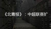 《北青报》	：中超联赛扩军最早2022赛季实现