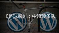 《足球报》：中超预备队联赛将取消 U23打中乙