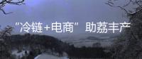 “冷链+电商”助荔丰产更丰收	！珠海市对口帮扶曹江镇奏响产业兴旺农民增收共富曲