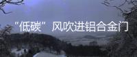 “低碳”风吹进铝合金门窗企业助力企业生根、萌芽