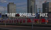 “村超”如何跳出“网红周期率”？ 当文旅触达体育