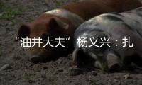 “油井大夫”杨义兴：扎根荒原26年�	，坚守油气生产最前沿