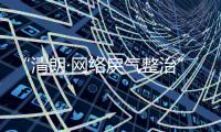 “清朗·网络戾气整治”专项行动启动，打击网络厕所、开盒挂人等行为