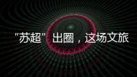 “苏超”出圈
，这场文旅加时赛踢得漂亮