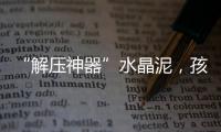 “解压神器”水晶泥，孩子能放心玩么？