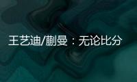 王艺迪/蒯曼：无论比分如何我们保持沟通，赢下的每场都非常艰难