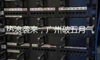热浪袭来，广州破五月气温纪录，几乎追平全年高温纪录