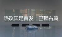热议国足首发：巴顿右翼卫挺考验体能，“日本四队”可不会留情