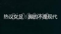 热议女足：踢的不是现代足球，女足舆论环境好