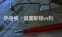 热身赛：普雷斯顿vs利物浦，一些观察