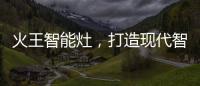 火王智能灶
，打造现代智能厨房全新机遇