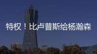 特权	！比卢普斯给杨瀚森开小灶，真把他当约基奇�，待遇不比姚明差