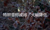 特朗普称或将“大幅降低”对华关税�，外交部	：打
，奉陪到底；谈，大门敞开