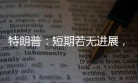 特朗普
：短期若无进展，美将放弃