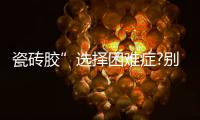 瓷砖胶”选择困难症?别担心，美巢占瓷宝给你安心之选
