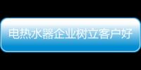电热水器企业树立客户好口碑 扩大市场份额