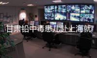 甘肃铅中毒患儿赴上海就医，医生初判：排出要20