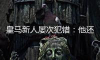 皇马新人屡次犯错：他还没那么成熟	，别给太大压力