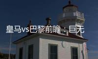 皇马vs巴黎前瞻：巨无霸继续打怪，“老钱风”接受考验