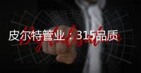 皮尔特管业
：315品质消费	，开启美好生活