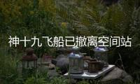 神十九飞船已撤离空间站，计划于今日中午返回东风着陆场
