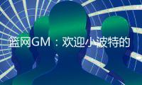 篮网GM�：欢迎小波特的到来 他的经验对年轻球员是无价之宝
