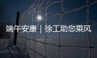 端午安康｜徐工助您乘风破浪
，不负“粽”望