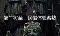 端午将至，民俗体验游热度持续上升