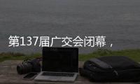 第137届广交会闭幕，多项指标刷新历史纪录