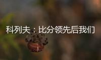 科列夫：比分领先后我们拖后防守了，但赢球是最重要的