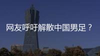 网友呼吁解散中国男足？且慢�！一定要小心解散的危害性不可估量！