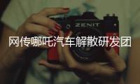 网传哪吒汽车解散研发团队：约200名员工正走离职流程