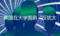 美国在大学围剿“反犹太主义”，并非“政治正确”那么简单