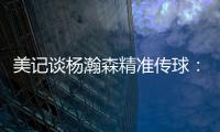 美记谈杨瀚森精准传球：媒体席大家都面面相觑脸上写着“你看到了吗”的表情