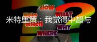 米特里策：我觉得中超与罗马尼亚第一级别联赛的强度不相上下