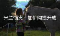米兰恼火�！加价购提升成本却仍难满足，22岁小将儿毛梦还能实现么