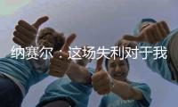 纳赛尔：这场失利对于我们来说是件好事，我们必须保持谦逊