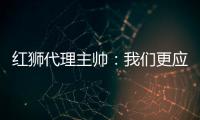 红狮代理主帅
：我们更应该获胜；打进3球为保级之路注入信心