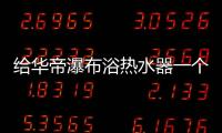 给华帝瀑布浴热水器一个机会，让TA改变你的生活