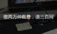 缴两万仲裁费
，退三百网购款：消费仲裁“霸王协议”