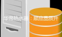 华帝热水器：顺应品质升级趋势 抢占高端品牌阵营