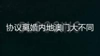 协议离婚内地澳门大不同，要办手续请留意→
