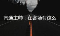 南通主帅：在客场有这么多球迷来给我们加油	，我们感觉很安心