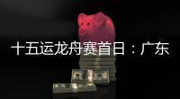 十五运龙舟赛首日：广东队狂揽三金，粤港澳联队首次亮相