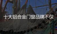 十大铝合金门窗品牌不仅颜值高，更重要的是这4点做得好
