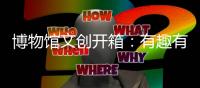 博物馆文创开箱：有趣有颜还挺潮
！