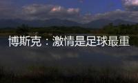 博斯克
：激情是足球最重要的品质之一，它应该凌驾于一切之上
