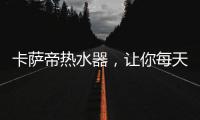 卡萨帝热水器	，让你每天的沐浴温暖如春
